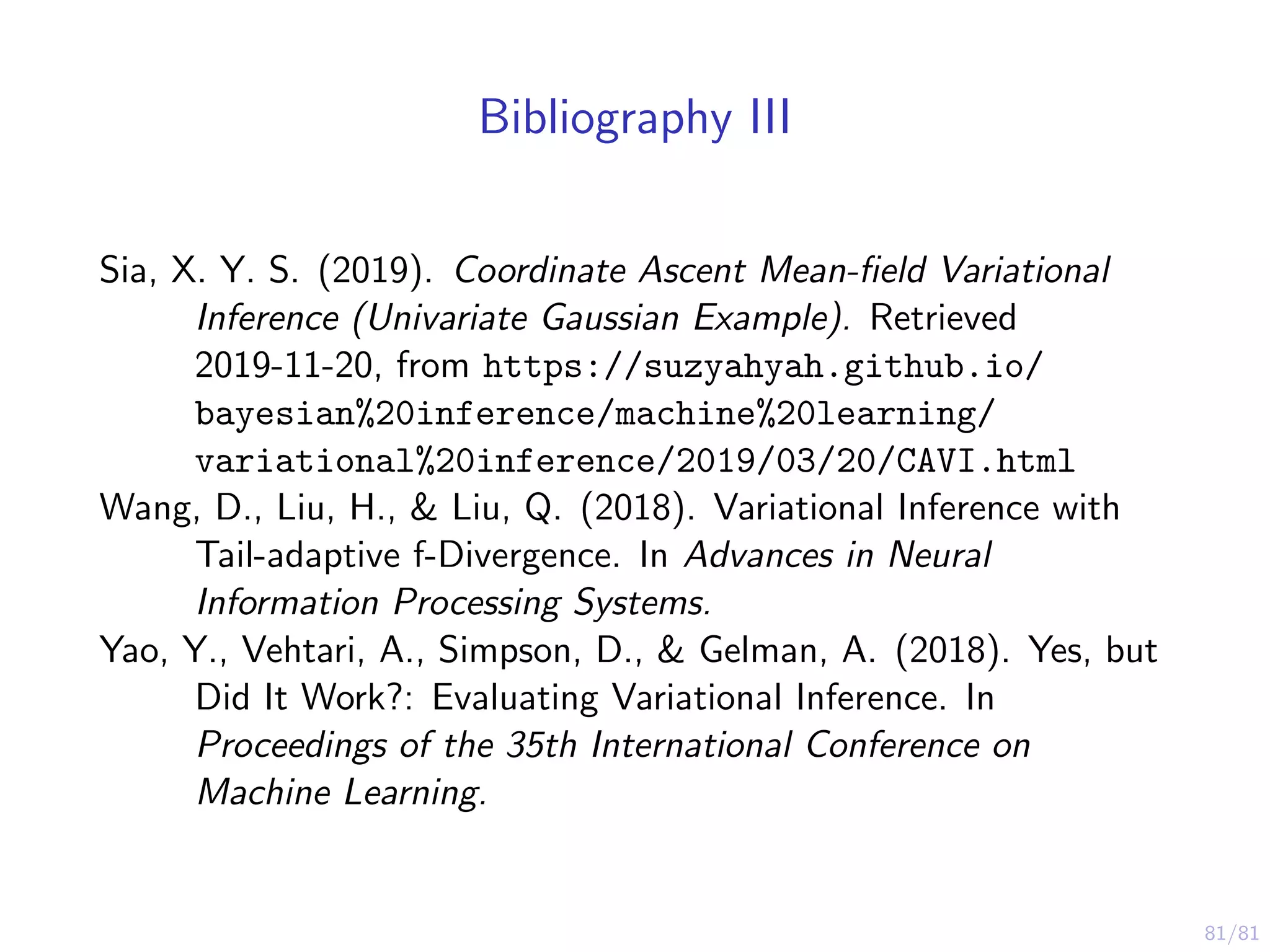 81/81
Bibliography III
Sia, X. Y. S. (2019). Coordinate Ascent Mean-ﬁeld Variational
Inference (Univariate Gaussian Example). Retrieved
2019-11-20, from https://suzyahyah.github.io/
bayesian%20inference/machine%20learning/
variational%20inference/2019/03/20/CAVI.html
Wang, D., Liu, H., & Liu, Q. (2018). Variational Inference with
Tail-adaptive f-Divergence. In Advances in Neural
Information Processing Systems.
Yao, Y., Vehtari, A., Simpson, D., & Gelman, A. (2018). Yes, but
Did It Work?: Evaluating Variational Inference. In
Proceedings of the 35th International Conference on
Machine Learning.
 