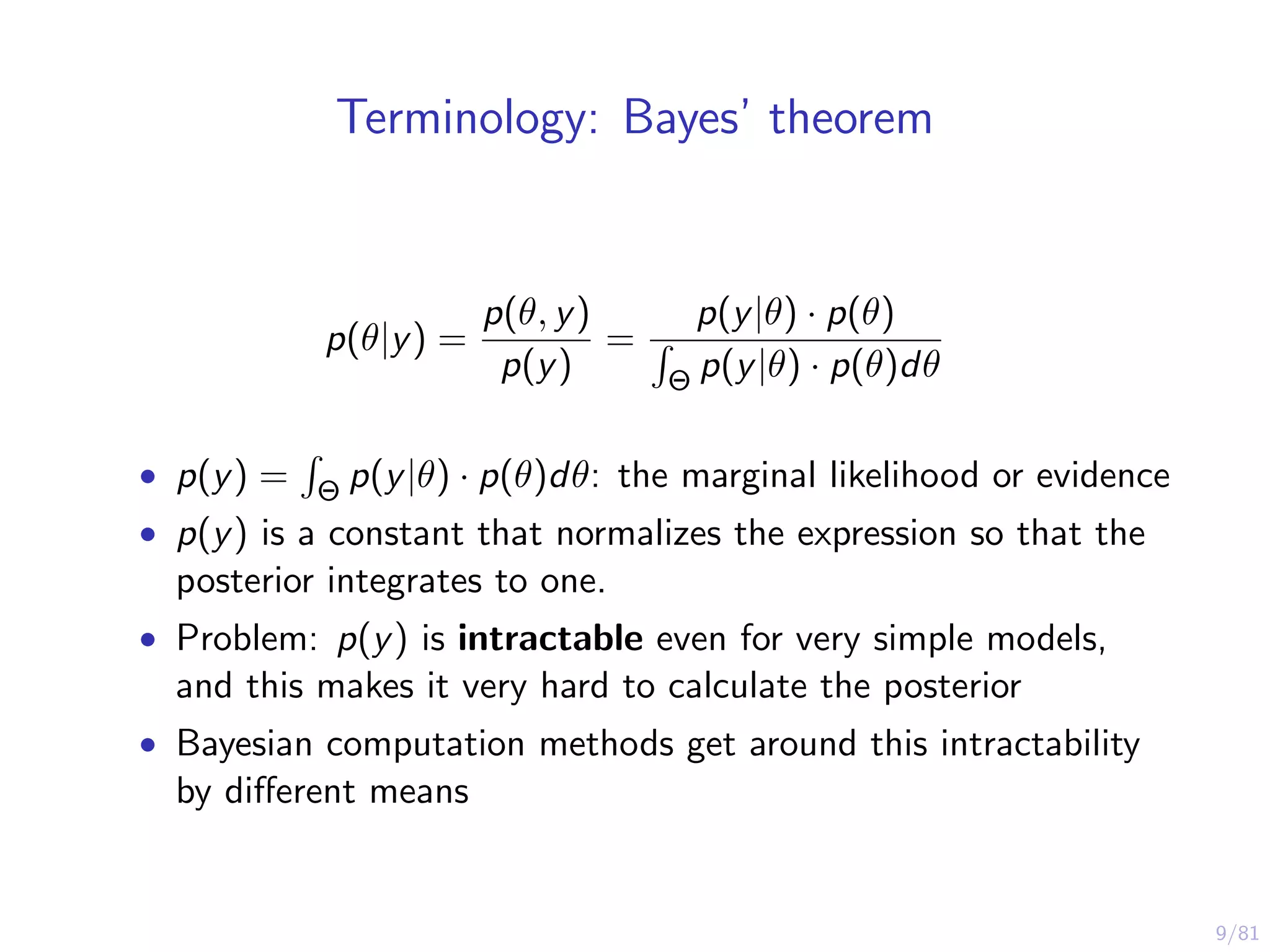 9/81
Terminology: Bayes’ theorem
p(θ|y) =
p(θ, y)
p(y)
=
p(y|θ) · p(θ)
Θ p(y|θ) · p(θ)dθ
• p(y) = Θ p(y|θ) · p(θ)dθ: the marginal likelihood or evidence
• p(y) is a constant that normalizes the expression so that the
posterior integrates to one.
• Problem: p(y) is intractable even for very simple models,
and this makes it very hard to calculate the posterior
• Bayesian computation methods get around this intractability
by diﬀerent means
 