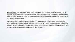• Flujo salival: se coloca un tubo de polietileno en cafda orificio de wharton y se
induce la salivación con jugo de limón; una reducción del 25% entre ambos lados
se considers anormal, indica una lesión del nervio por encima del nacimiento de
la cuerda del timpano.
• Gustometria: estudia el gusto de los 2/3 anteriores de la lengua mediante la
aplicación de estimulos que pueden ser químicos ( soluciones acidas a saladas) o
eléctricos y compara la percepción con el lado normal. Su alteración sugiere daño
por encima de la salida de la cuerda del timpano.
 
