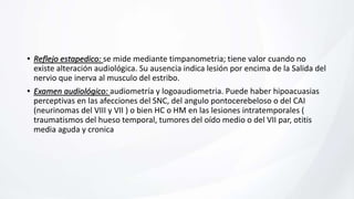 • Reflejo estapedico: se mide mediante timpanometria; tiene valor cuando no
existe alteración audiológica. Su ausencia indica lesión por encima de la Salida del
nervio que inerva al musculo del estribo.
• Examen audiológico: audiometría y logoaudiometria. Puede haber hipoacuasias
perceptivas en las afecciones del SNC, del angulo pontocerebeloso o del CAI
(neurinomas del VIII y VII ) o bien HC o HM en las lesiones intratemporales (
traumatismos del hueso temporal, tumores del oído medio o del VII par, otitis
media aguda y cronica
 