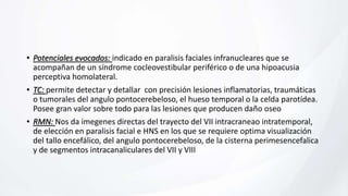 • Potenciales evocados: indicado en paralisis faciales infranucleares que se
acompañan de un síndrome cocleovestibular periférico o de una hipoacusia
perceptiva homolateral.
• TC: permite detectar y detallar con precisión lesiones inflamatorias, traumáticas
o tumorales del angulo pontocerebeloso, el hueso temporal o la celda parotídea.
Posee gran valor sobre todo para las lesiones que producen daño oseo
• RMN: Nos da imegenes directas del trayecto del VII intracraneao intratemporal,
de elección en paralisis facial e HNS en los que se requiere optima visualización
del tallo encefálico, del angulo pontocerebeloso, de la cisterna perimesencefalica
y de segmentos intracanaliculares del VII y VIII
 