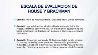  Grado I: 100 % de movilidad facial. Movilidad facial y tono normales.
 Grado II: Ligera disfunción. Movilidad facial estimada: 80 %. En
reposo, simetría y tono normales. En movimiento, aparición de una
ligera simetría sin contractura con ausencia o discreta presencia de
sincinesias.
 Grado III: Disfunción moderada, 60 % de movilidad facial estimada.
En reposo, simetría y tonos normales Disminución global de la
movilidad. Se obtiene el cierre ocular aun con importante esfuerzo
muscular. Espasmos y sincinesias presentes aunque sin deformación.
 