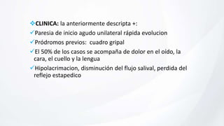 CLINICA: la anteriormente descripta +:
Paresia de inicio agudo unilateral rápida evolucion
Pródromos previos: cuadro gripal
El 50% de los casos se acompaña de dolor en el oído, la
cara, el cuello y la lengua
Hipolacrimacion, disminución del flujo salival, perdida del
reflejo estapedico
 