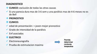 DIAGNOSTICO
 CLINICO: exclusión de todas las otras causas
 Si una paresia dura mas de 3-6 sem y una parálisis mas de 4-6 meses no es
de Bell
 PRONOSTICO
 CLINICO:
 edad de presentación: + joven mejor pronostico
 Grado de intensidad de la parálisis
 Enf asociadas
 ELECTRICO
 Electroneurografia
 Prueba de estimulacion maxima
Permite
determinar
conducta
terapeutica
 