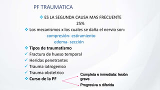 PF TRAUMATICA
 ES LA SEGUNDA CAUSA MAS FRECUENTE
25%
 Los mecanismos x los cuales se daña el nervio son:
compresión- estiramiento
edema- sección
 Tipos de traumatismo
 Fractura de hueso temporal
 Heridas penetrantes
 Trauma iatrogenico
 Trauma obstetrico
 Curso de la PF
Completa e inmediata: lesión
grave
Progresiva o diferida
 