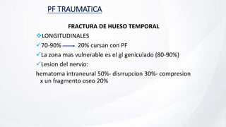 PF TRAUMATICA
FRACTURA DE HUESO TEMPORAL
LONGITUDINALES
70-90% 20% cursan con PF
La zona mas vulnerable es el gl geniculado (80-90%)
Lesion del nervio:
hematoma intraneural 50%- disrrupcion 30%- compresion
x un fragmento oseo 20%
 
