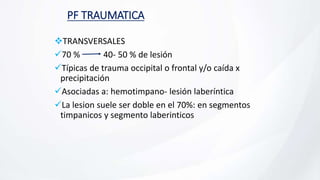 PF TRAUMATICA
TRANSVERSALES
70 % 40- 50 % de lesión
Típicas de trauma occipital o frontal y/o caída x
precipitación
Asociadas a: hemotimpano- lesión laberíntica
La lesion suele ser doble en el 70%: en segmentos
timpanicos y segmento laberinticos
 