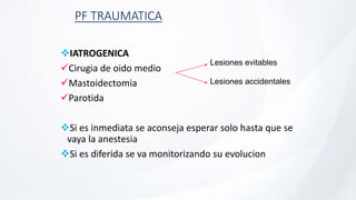 PF TRAUMATICA
IATROGENICA
Cirugia de oido medio
Mastoidectomia
Parotida
Si es inmediata se aconseja esperar solo hasta que se
vaya la anestesia
Si es diferida se va monitorizando su evolucion
Lesiones evitables
Lesiones accidentales
 
