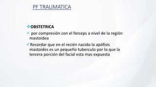 PF TRAUMATICA
OBSTETRICA
 por compresión con el forceps a nivel de la región
mastoidea
Recordar que en el recién nacido la apófisis
mastoides es un pequeño tuberculo por lo que la
tercera porción del facial esta mas expuesta
 