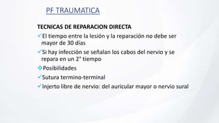 PF TRAUMATICA
TECNICAS DE REPARACION DIRECTA
El tiempo entre la lesión y la reparación no debe ser
mayor de 30 días
Si hay infección se señalan los cabos del nervio y se
repara en un 2° tiempo
Posibilidades
Sutura termino-terminal
Injerto libre de nervio: del auricular mayor o nervio sural
 