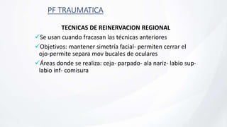 PF TRAUMATICA
TECNICAS DE REINERVACION REGIONAL
Se usan cuando fracasan las técnicas anteriores
Objetivos: mantener simetría facial- permiten cerrar el
ojo-permite separa mov bucales de oculares
Áreas donde se realiza: ceja- parpado- ala nariz- labio sup-
labio inf- comisura
 