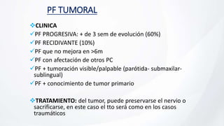 PF TUMORAL
CLINICA
PF PROGRESIVA: + de 3 sem de evolución (60%)
PF RECIDIVANTE (10%)
PF que no mejora en >6m
PF con afectación de otros PC
PF + tumoración visible/palpable (parótida- submaxilar-
sublingual)
PF + conocimiento de tumor primario
TRATAMIENTO: del tumor, puede preservarse el nervio o
sacrificarse, en este caso el tto será como en los casos
traumáticos
 