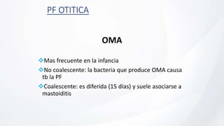 PF OTITICA
OMA
Mas frecuente en la infancia
No coalescente: la bacteria que produce OMA causa
tb la PF
Coalescente: es diferida (15 días) y suele asociarse a
mastoiditis
 