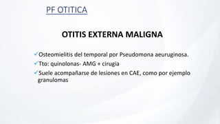 PF OTITICA
OTITIS EXTERNA MALIGNA
Osteomielitis del temporal por Pseudomona aeuruginosa.
Tto: quinolonas- AMG + cirugia
Suele acompañarse de lesiones en CAE, como por ejemplo
granulomas
 