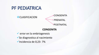 PF PEDIATRICA
CLASIFICACION
CONGENITA
 error en la embriogenesis
Se diagnostica al nacimiento
Incidencia de 0,23- 7%
CONGENITA
PRENATAL
POSTNATAL
 