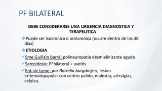 PF BILATERAL
DEBE CONSIDERARSE UNA URGENCIA DIAGNOSTICA Y
TERAPEUTICA
Puede ser isocronica o asincronica (ocurre dentro de los 30
dias)
ETIOLOGIA
Sme Guillain Barré: polineuropatia desmielinizante aguda
Sarcoidosis: PFbilateral + uveitis
Enf. de Lyme: por Borrelia burgdorferi; lesion
eritematopapular con centro palido, malestar, artralgias,
cefalea.
 