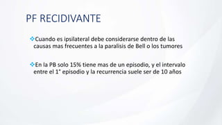 PF RECIDIVANTE
Cuando es ipsilateral debe considerarse dentro de las
causas mas frecuentes a la paralisis de Bell o los tumores
En la PB solo 15% tiene mas de un episodio, y el intervalo
entre el 1° episodio y la recurrencia suele ser de 10 años
 