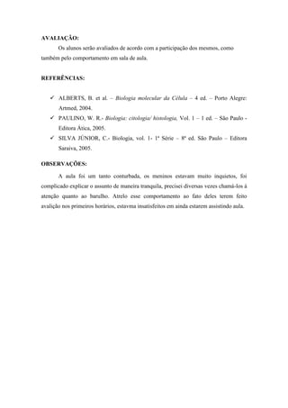 AVALIAÇÃO:
       Os alunos serão avaliados de acordo com a participação dos mesmos, como
também pelo comportamento em sala de aula.


REFERÊNCIAS:


    ALBERTS, B. et al. – Biologia molecular da Célula – 4 ed. – Porto Alegre:
       Artmed, 2004.
    PAULINO, W. R.- Biologia: citologia/ histologia, Vol. 1 – 1 ed. – São Paulo -
       Editora Ática, 2005.
    SILVA JÚNIOR, C.- Biologia, vol. 1- 1ª Série – 8ª ed. São Paulo – Editora
       Saraiva, 2005.

OBSERVAÇÕES:

       A aula foi um tanto conturbada, os meninos estavam muito inquietos, foi
complicado explicar o assunto de maneira tranquila, precisei diversas vezes chamá-los á
atenção quanto ao barulho. Atrelo esse comportamento ao fato deles terem feito
avalição nos primeiros horários, estavma insatisfeitos em ainda estarem assistindo aula.
 