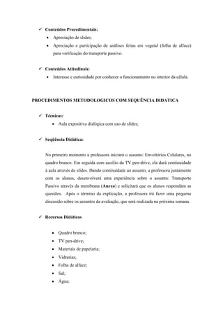  Conteúdos Procedimentais:
        Apreciação de slides;
        Apreciação e participação de análises feitas em vegetal (folha de alface)
         para verificação do transporte passivo.


   Conteúdos Atitudinais:
        Interesse e curiosidade por conhecer o funcionamento no interior da célula.




PROCEDIMENTOS METODOLOGICOS COM SEQUÊNCIA DIDATICA


   Técnicas:
          Aula expositiva dialógica com uso de slides;


   Seqüência Didática:


     No primeiro momento a professora iniciará o assunto: Envoltórios Celulares, no
     quadro branco. Em seguida com auxílio da TV pen-drive, ela dará continuidade
     à aula através de slides. Dando continuidade ao assunto, a professora juntamente
     com os alunos, desenvolverá uma experiência sobre o assunto: Transporte
     Passivo através da membrana (Anexo) e solicitará que os alunos respondam as
     questões. Após o término da explicação, a professora irá fazer uma pequena
     discussão sobre os assuntos da avaliação, que será realizada na próxima semana.


   Recursos Didáticos


          Quadro branco;
          TV pen-drive;
          Materiais de papelaria;
          Vidrarias;
          Folha de alface;
          Sal;
          Água;
 