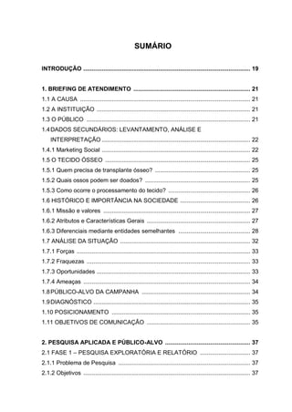 SUMÁRIO
INTRODUÇÃO .................................................................................................... 19
1. BRIEFING DE ATENDIMENTO ...................................................................... 21
1.1 A CAUSA ...................................................................................................... 21
1.2 A INSTITUIÇÃO ............................................................................................ 21
1.3 O PÚBLICO .................................................................................................. 21
1.4DADOS SECUNDÁRIOS: LEVANTAMENTO, ANÁLISE E
INTERPRETAÇÃO ......................................................................................... 22
1.4.1 Marketing Social ......................................................................................... 22
1.5 O TECIDO ÓSSEO ....................................................................................... 25
1.5.1 Quem precisa de transplante ósseo? ......................................................... 25
1.5.2 Quais ossos podem ser doados? ............................................................... 25
1.5.3 Como ocorre o processamento do tecido? ................................................. 26
1.6 HISTÓRICO E IMPORTÂNCIA NA SOCIEDADE .......................................... 26
1.6.1 Missão e valores ........................................................................................ 27
1.6.2 Atributos e Características Gerais .............................................................. 27
1.6.3 Diferenciais mediante entidades semelhantes ........................................... 28
1.7 ANÁLISE DA SITUAÇÃO .............................................................................. 32
1.7.1 Forças ........................................................................................................ 33
1.7.2 Fraquezas .................................................................................................. 33
1.7.3 Oportunidades ............................................................................................ 33
1.7.4 Ameaças .................................................................................................... 34
1.8PÚBLICO-ALVO DA CAMPANHA ................................................................. 34
1.9DIAGNÓSTICO .............................................................................................. 35
1.10 POSICIONAMENTO ................................................................................... 35
1.11 OBJETIVOS DE COMUNICAÇÃO .............................................................. 35
2. PESQUISA APLICADA E PÚBLICO-ALVO ................................................... 37
2.1 FASE 1 – PESQUISA EXPLORATÓRIA E RELATÓRIO .............................. 37
2.1.1 Problema de Pesquisa ............................................................................... 37
2.1.2 Objetivos .................................................................................................... 37
 