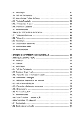 2.1.3 Metodologia ............................................................................................... 37
2.1.4 Perfil dos Participantes ............................................................................... 38
2.1.5 Abrangência e Período do Estudo .............................................................. 38
2.1.6 Principais Resultados ................................................................................. 38
2.1.6.1 Profissionais de saúde ............................................................................ 38
2.1.6.2 Potenciais Doadores ............................................................................... 41
2.1.7 Recomendações ........................................................................................ 43
2.2 FASE 2 – PESQUISA QUANTITATIVA ......................................................... 44
2.2.1 Problema de Pesquisa ............................................................................... 44
2.2.2 Público-alvo ............................................................................................... 44
2.2.3 Metodologia ............................................................................................... 44
2.2.4 Características da Amostra ........................................................................ 45
2.2.5 Principais Resultados ................................................................................. 45
2.2.6 Recomendações ........................................................................................ 52
3 CRIAÇÃO E ESTRATÉGIA DE COMUNICAÇÃO ........................................... 54
3.1 PESQUISA GRUPO FOCAL ......................................................................... 54
3.1.1 Introdução .................................................................................................. 54
3.1.2 Objetivos .................................................................................................... 54
3.1.3 Metodologia ............................................................................................... 54
3.1.4 Perfil dos Participantes ............................................................................... 55
3.1.5 Roteiro do Grupo Focal .............................................................................. 55
3.1.5.1 Perguntas para abertura da discussão .................................................... 55
3.1.5.2 Técnica de Associação ........................................................................... 55
3.1.5.3 Perguntas relacionadas aos anúncios ..................................................... 56
3.1.5.4 Técnica de Construção ........................................................................... 56
3.1.5.5 Perguntas relacionadas com a peça ....................................................... 56
3.1.5.6 Encerramento .......................................................................................... 57
3.1.6 Principais Resultados ................................................................................. 57
3.1.7 Recomendações ........................................................................................ 62
3.2 ESTRATÉGIAS DE COMUNICAÇÃO ........................................................... 62
3.3 PLATAFORMA DE CRIAÇÃO ....................................................................... 63
3.3.1 Oportunidade ............................................................................................. 63
3.3.2 Objetivo de comunicação ........................................................................... 64
 