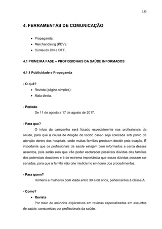 135
4. FERRAMENTAS DE COMUNICAÇÃO
 Propaganda;
 Merchandising (PDV);
 Conteúdo ON e OFF.
4.1 PRIMEIRA FASE – PROFISSIONAIS DA SAÚDE INFORMADOS
4.1.1 Publicidade e Propaganda
- O quê?
 Revista (página simples);
 Mala direta.
- Período
De 11 de agosto a 17 de agosto de 2017.
- Para que?
O início da campanha será focado especialmente nos profissionais da
saúde, para que a causa de doação de tecido ósseo seja colocada sob ponto de
atenção dentro dos hospitais, onde muitas famílias precisam decidir pela doação. É
importante que os profissionais da saúde estejam bem informados a cerca desses
assuntos, pois serão eles que irão poder esclarecer possíveis dúvidas das famílias
dos potenciais doadores e é de extrema importância que essas dúvidas possam ser
sanadas, para que a família não crie misticismo em torno dos procedimentos.
- Para quem?
Homens e mulheres com idade entre 30 e 60 anos, pertencentes à classe A.
- Como?
 Revista
Por meio de anúncios explicativos em revistas especializadas em assuntos
de saúde, consumidas por profissionais da saúde.
 
