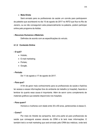 136
 Mala Direta
Será enviado para os profissionais da saúde um convite para participarem
da palestra que acontecerá no dia 15 de agosto de 2017 no INTO que fica no Rio de
Janeiro, ou se não conseguirem esta presencialmente na palestra, podem participar
online pelo programa da Adobe.
- Recursos Humanos e Materiais
Definidos de acordo com as especificações do veículo.
4.1.2 Conteúdo Online
- O quê?
 Hotsite;
 E-mail marketing;
 Portais;
 Google.
- Período
De 11 de agosto a 17 de agosto de 2017.
- Para que?
A fim de gerar mais conhecimento para os profissionais da saúde e fazê-los
ter acesso a essas informações fora do ambiente de trabalho (o hospital), fazendo-o
lembrar do quanto essa causa é importante. Além de servir como complemento de
materiais gráficos que estarão disponíveis nos hospitais.
- Para quem?
Homens e mulheres com idade entre 30 e 60 anos, pertencentes à classe A.
- Como?
Por meio do Hotsite da campanha, terá uma parte só para profissionais da
saúde que conseguirá acesso através do CRM e lá terá mais informações. E
também terá o e-mail marketing que será enviado pelo CRM dos médicos, onde terá
 