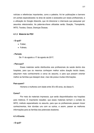 137
notícias e referências importantes, como a palestra. Irá ter publicações e banners
em portais especializados na área de saúde e acessados por esses profissionais, e
a utilização do Google Adwords, que irá direcionar o internauta que pesquisar por
assuntos relacionados. As palavras-chave utilizadas serão: Doação, Transplante,
INTO, Tecidos, Ossos, Doenças Ósseas.
4.1.3 Material de PDV
- O quê?
 Folder;
 Folheto.
- Período
De 11 de agosto a 17 de agosto de 2017.
- Para que?
Esses materiais serão distribuídos aos profissionais da saúde dentro dos
hospitais, para que os mesmos conheçam melhor sobre doação tecido ósseo,
adquiriam mais conhecimento a cerca do assunto, e para que possam orientar
melhor as famílias que desejam doar, mas não possui muitas informações.
Para quem?
Homens e mulheres com idade entre 30 e 60 anos, da classe A.
Como?
Por meio de materiais impressos, que serão disponibilizados nos hospitais
para médicos. É importante ressaltar, que esses materiais tenham o contato do
INTO, instituto especializado no assunto, para que os profissionais possam trocar
conhecimentos, tirar dúvidas uns com os outros, e assim, passar as melhores
informações para as famílias dos potenciais doadores.
4.1.4 Evento
- O quê?
 