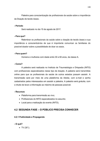 138
Palestra para conscientização de profissionais da saúde sobre a importância
da Doação de tecido ósseo.
- Período
Será realizado no dia 15 de agosto de 2017.
- Para que?
Relembrar os profissionais da saúde sobre a doação de tecido ósseo e sua
importância e conscientizá-los de que é importante comunicar os familiares do
possível doador sobre a possibilidade de doar os ossos.
- Para quem?
Homens e mulheres com idade entre 30 e 60 anos, da classe A.
- Como?
A palestra será realizada no Instituto de Traumatologia e Ortopedia (INTO)
com profissionais especializados nesse tipo de doação. A palestra será transmitida
online para que os profissionais da saúde de outros estados possam assistir. A
transmissão será por meio de uma plataforma da Adobe, com e-mail e senha
cadastrados pelos interessados em assistir a palestra. A palestra será gratuita, com
o intuito de levar a informação ao máximo de pessoas possível.
- Recursos
 Plataforma para transmissão ao vivo;
 Profissionais do INTO especializados no assunto;
 Local para a realização do evento (INTO).
4.2 SEGUNDA FASE – O PÚBLICO PRECISA CONHECER
4.2.1 Publicidade e Propaganda
- O quê?
 TV (30’’);
 