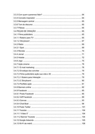 3.3.3 Com quem queremos falar? ....................................................................... 64
3.3.4 Conceito inspirador .................................................................................... 64
3.3.5 Mensagem central ...................................................................................... 65
3.3.6 Tom do discurso ......................................................................................... 65
3.3.7 Pólices ....................................................................................................... 65
3.4 PEÇAS DE CRIAÇÃO ................................................................................... 65
3.4.1 Filme publicitário ........................................................................................ 65
3.4.1.1 Roteiro para TV ....................................................................................... 65
3.4.1.2 Storyboard ............................................................................................... 67
3.4.2 Rádio ......................................................................................................... 69
3.4.2.1 Spot ......................................................................................................... 69
3.4.3 Revista ....................................................................................................... 70
3.4.4 Jornal ......................................................................................................... 71
3.4.5 Hotsite ........................................................................................................ 72
3.4.6 Jogo ........................................................................................................... 75
3.4.7 Ação cinema .............................................................................................. 78
3.4.7.1 E-mail marketing ..................................................................................... 78
3.4.7.2 Envelope dos convites ............................................................................ 79
3.4.7.3 Filme publicitário ação sua vida x 30 ....................................................... 79
3.4.7.3.1 Roteiro para Interação .......................................................................... 79
3.4.7.3.2 Storyboard ............................................................................................ 80
3.4.7.4 Panfleto ação .......................................................................................... 81
3.4.8 Banners online ........................................................................................... 82
3.4.9 Facebook ................................................................................................... 85
3.4.9.1 Posts Facebook ...................................................................................... 85
3.4.9.2 Giff Facebook .......................................................................................... 89
3.4.9.3 Canvas .................................................................................................... 93
3.4.9.4 Chat Boat ................................................................................................ 98
3.4.10 Posts Twitter ............................................................................................ 101
3.4.11 Youtube .................................................................................................... 104
3.4.11.1 Vídeo 5” ................................................................................................ 104
3.4.11.2 Banner Youtube .................................................................................... 104
3.4.12 Google Adwords ....................................................................................... 105
3.4.13 Wi-Fi de metrô .......................................................................................... 106
 