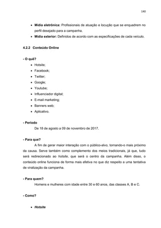 140
 Mídia eletrônica: Profissionais de atuação e locução que se enquadrem no
perfil desejado para a campanha.
 Mídia exterior: Definidos de acordo com as especificações de cada veículo.
4.2.2 Conteúdo Online
- O quê?
 Hotsite;
 Facebook;
 Twitter;
 Google;
 Youtube;
 Influenciador digital;
 E-mail marketing;
 Banners web;
 Aplicativo.
- Período
De 18 de agosto a 09 de novembro de 2017.
- Para que?
A fim de gerar maior interação com o público-alvo, tornando-o mais próximo
da causa. Serve também como complemento dos meios tradicionais, já que, tudo
será redirecionado ao hotsite, que será o centro da campanha. Além disso, o
conteúdo online funciona de forma mais efetiva no que diz respeito a uma tentativa
de viralização da campanha.
- Para quem?
Homens e mulheres com idade entre 30 e 60 anos, das classes A, B e C.
- Como?
 Hotsite
 