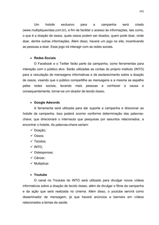 141
Um hotsite exclusivo para a campanha será criado
(www.multipliquevidas.com.br), a fim de facilitar o acesso às informações, tais como,
o que é a doação de ossos, quais ossos podem ser doados, quem pode doar, onde
doar, dentre outras informações. Além disso, haverá um jogo no site, incentivando
as pessoas a doar. Esse jogo irá interagir com as redes sociais.
 Redes Sociais
O Facebook e o Twitter farão parte da campanha, como ferramentas para
interação com o público alvo. Serão utilizadas as contas do próprio instituto (INTO)
para a veiculação de mensagens informativas e de esclarecimento sobre a doação
de ossos, visando que o público compartilhe as mensagens e a mesma se espalhe
pelas redes sociais, levando mais pessoas a conhecer a causa e
consequentemente, tornar-se um doador de tecido ósseo.
 Google Adwords
A ferramenta será utilizada para dar suporte a campanha e direcionar ao
hotsite da campanha. Isso poderá ocorrer conforme determinação das palavras-
chave, que direcionará o internauta que pesquisas por assuntos relacionados, a
encontrar o hotsite. As palavras-chave seriam:
 Doação;
 Ossos;
 Tecidos;
 INTO;
 Osteoporose;
 Câncer;
 Multiplicar.
 Youtube
O canal no Youtube do INTO será utilizado para divulgar novos vídeos
informativos sobre a doação de tecido ósseo, além de divulgar o filme da campanha
e da ação que será realizada no cinema. Além disso, o youtube servirá como
disseminador de mensagem, já que haverá anúncios e banners em vídeos
relacionados a temas de saúde.
 