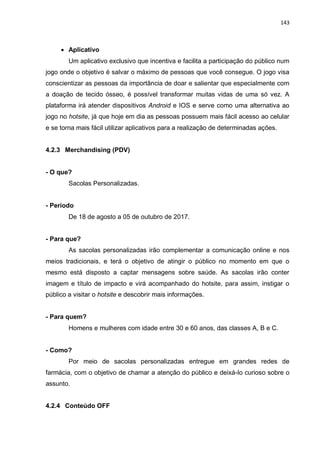 143
 Aplicativo
Um aplicativo exclusivo que incentiva e facilita a participação do público num
jogo onde o objetivo é salvar o máximo de pessoas que você consegue. O jogo visa
conscientizar as pessoas da importância de doar e salientar que especialmente com
a doação de tecido ósseo, é possível transformar muitas vidas de uma só vez. A
plataforma irá atender dispositivos Android e IOS e serve como uma alternativa ao
jogo no hotsite, já que hoje em dia as pessoas possuem mais fácil acesso ao celular
e se torna mais fácil utilizar aplicativos para a realização de determinadas ações.
4.2.3 Merchandising (PDV)
- O que?
Sacolas Personalizadas.
- Período
De 18 de agosto a 05 de outubro de 2017.
- Para que?
As sacolas personalizadas irão complementar a comunicação online e nos
meios tradicionais, e terá o objetivo de atingir o público no momento em que o
mesmo está disposto a captar mensagens sobre saúde. As sacolas irão conter
imagem e título de impacto e virá acompanhado do hotsite, para assim, instigar o
público a visitar o hotsite e descobrir mais informações.
- Para quem?
Homens e mulheres com idade entre 30 e 60 anos, das classes A, B e C.
- Como?
Por meio de sacolas personalizadas entregue em grandes redes de
farmácia, com o objetivo de chamar a atenção do público e deixá-lo curioso sobre o
assunto.
4.2.4 Conteúdo OFF
 