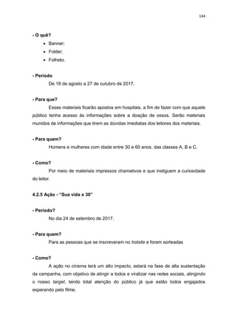 144
- O quê?
 Banner;
 Folder;
 Folheto.
- Período
De 18 de agosto a 27 de outubro de 2017.
- Para que?
Esses materiais ficarão apostos em hospitais, a fim de fazer com que aquele
público tenha acesso às informações sobre a doação de ossos. Serão materiais
munidos de informações que tirem as dúvidas imediatas dos leitores dos materiais.
- Para quem?
Homens e mulheres com idade entre 30 e 60 anos, das classes A, B e C.
- Como?
Por meio de materiais impressos chamativos e que instiguem a curiosidade
do leitor.
4.2.5 Ação - “Sua vida x 30”
- Período?
No dia 24 de setembro de 2017.
- Para quem?
Para as pessoas que se inscreveram no hotsite e foram sorteadas
- Como?
A ação no cinema terá um alto impacto, estará na fase de alta sustentação
da campanha, com objetivo de atingir a todos e viralizar nas redes sociais, atingindo
o nosso target, tendo total atenção do público já que estão todos engajados
esperando pelo filme.
 