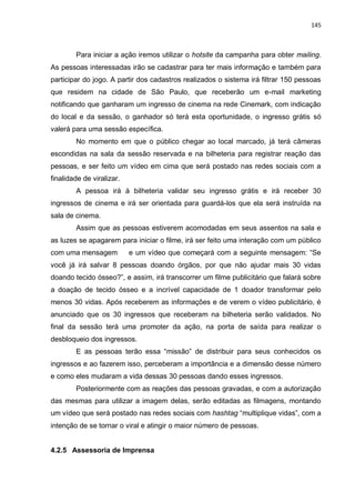 145
Para iniciar a ação iremos utilizar o hotsite da campanha para obter mailing.
As pessoas interessadas irão se cadastrar para ter mais informação e também para
participar do jogo. A partir dos cadastros realizados o sistema irá filtrar 150 pessoas
que residem na cidade de São Paulo, que receberão um e-mail marketing
notificando que ganharam um ingresso de cinema na rede Cinemark, com indicação
do local e da sessão, o ganhador só terá esta oportunidade, o ingresso grátis só
valerá para uma sessão específica.
No momento em que o público chegar ao local marcado, já terá câmeras
escondidas na sala da sessão reservada e na bilheteria para registrar reação das
pessoas, e ser feito um vídeo em cima que será postado nas redes sociais com a
finalidade de viralizar.
A pessoa irá à bilheteria validar seu ingresso grátis e irá receber 30
ingressos de cinema e irá ser orientada para guardá-los que ela será instruída na
sala de cinema.
Assim que as pessoas estiverem acomodadas em seus assentos na sala e
as luzes se apagarem para iniciar o filme, irá ser feito uma interação com um público
com uma mensagem e um vídeo que começará com a seguinte mensagem: “Se
você já irá salvar 8 pessoas doando órgãos, por que não ajudar mais 30 vidas
doando tecido ósseo?”, e assim, irá transcorrer um filme publicitário que falará sobre
a doação de tecido ósseo e a incrível capacidade de 1 doador transformar pelo
menos 30 vidas. Após receberem as informações e de verem o vídeo publicitário, é
anunciado que os 30 ingressos que receberam na bilheteria serão validados. No
final da sessão terá uma promoter da ação, na porta de saída para realizar o
desbloqueio dos ingressos.
E as pessoas terão essa “missão” de distribuir para seus conhecidos os
ingressos e ao fazerem isso, perceberam a importância e a dimensão desse número
e como eles mudaram a vida dessas 30 pessoas dando esses ingressos.
Posteriormente com as reações das pessoas gravadas, e com a autorização
das mesmas para utilizar a imagem delas, serão editadas as filmagens, montando
um vídeo que será postado nas redes sociais com hashtag “multiplique vidas”, com a
intenção de se tornar o viral e atingir o maior número de pessoas.
4.2.5 Assessoria de Imprensa
 