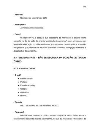 146
- Período?
No dia 24 de setembro de 2017
- Para quem?
Jornalistas/Influenciadores.
- Como?
O próprio INTO já possui a sua assessoria de imprensa e a equipe estará
presente no dia da ação do cinema “assistindo de camarote”, com o intuito de ser
publicado sobre ação ocorrida no cinema, sobre a causa, a campanha e a opinião
das pessoas que participaram da ação. E também fazendo a divulgação do Hotsite e
do aplicativo da campanha.
4.3 TERCEIRA FASE – NÃO SE ESQUEÇA DA DOAÇÃO DE TECIDO
ÓSSEO
4.3.1 Conteúdo Online
- O quê?
 Redes Sociais;
 Portais;
 E-mail marketing;
 Google;
 Aplicativo;
 Hotsite.
- Período
De 27 de outubro a 03 de novembro de 2017.
- Para que?
Lembrar mais uma vez o público sobre a doação de tecido ósseo e fixar o
conhecimento adquirido durante a campanha, no que diz respeito ao “misticismo” da
 