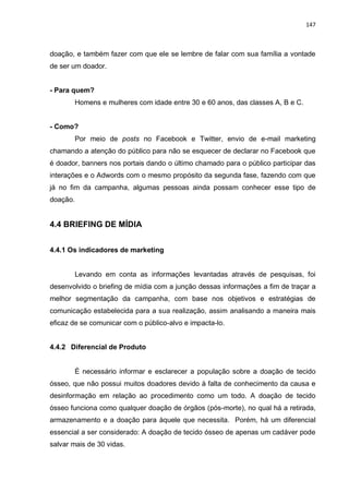147
doação, e também fazer com que ele se lembre de falar com sua família a vontade
de ser um doador.
- Para quem?
Homens e mulheres com idade entre 30 e 60 anos, das classes A, B e C.
- Como?
Por meio de posts no Facebook e Twitter, envio de e-mail marketing
chamando a atenção do público para não se esquecer de declarar no Facebook que
é doador, banners nos portais dando o último chamado para o público participar das
interações e o Adwords com o mesmo propósito da segunda fase, fazendo com que
já no fim da campanha, algumas pessoas ainda possam conhecer esse tipo de
doação.
4.4 BRIEFING DE MÍDIA
4.4.1 Os indicadores de marketing
Levando em conta as informações levantadas através de pesquisas, foi
desenvolvido o briefing de mídia com a junção dessas informações a fim de traçar a
melhor segmentação da campanha, com base nos objetivos e estratégias de
comunicação estabelecida para a sua realização, assim analisando a maneira mais
eficaz de se comunicar com o público-alvo e impacta-lo.
4.4.2 Diferencial de Produto
É necessário informar e esclarecer a população sobre a doação de tecido
ósseo, que não possui muitos doadores devido à falta de conhecimento da causa e
desinformação em relação ao procedimento como um todo. A doação de tecido
ósseo funciona como qualquer doação de órgãos (pós-morte), no qual há a retirada,
armazenamento e a doação para àquele que necessita. Porém, há um diferencial
essencial a ser considerado: A doação de tecido ósseo de apenas um cadáver pode
salvar mais de 30 vidas.
 