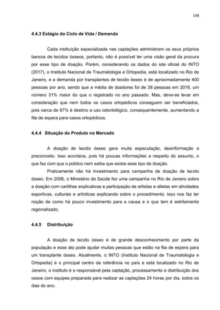 148
4.4.3 Estágio do Ciclo de Vida / Demanda
Cada instituição especializada nas captações administram os seus próprios
bancos de tecidos ósseos, portanto, não é possível ter uma visão geral da procura
por esse tipo de doação. Porém, considerando os dados do site oficial do INTO
(2017), o Instituto Nacional de Traumatologia e Ortopedia, está localizado no Rio de
Janeiro, e a demanda por transplantes de tecido ósseo é de aproximadamente 400
pessoas por ano, sendo que a média de doadores foi de 38 pessoas em 2016, um
número 31% maior do que o registrado no ano passado. Mas, deve-se levar em
consideração que nem todos os casos ortopédicos conseguem ser beneficiados,
pois cerca de 87% é destino a uso odontológico, consequentemente, aumentando a
fila de espera para casos ortopédicos.
4.4.4 Situação do Produto no Mercado
A doação de tecido ósseo gera muita especulação, desinformação e
preconceito. Isso acontece, pois há poucas informações a respeito do assunto, o
que faz com que o público nem saiba que existe esse tipo de doação.
Praticamente não há investimento para campanha de doação de tecido
ósseo. Em 2006, o Ministério da Saúde fez uma campanha no Rio de Janeiro sobre
a doação com cartilhas explicativas e participação de artistas e atletas em atividades
esportivas, culturais e artísticas explicando sobre o procedimento. Isso nos faz ter
noção de como há pouco investimento para a causa e o que tem é estritamente
regionalizado.
4.4.5 Distribuição
A doação de tecido ósseo é de grande desconhecimento por parte da
população e esse ato pode ajudar muitas pessoas que estão na fila de espera para
um transplante ósseo. Atualmente, o INTO (Instituto Nacional de Traumatologia e
Ortopedia) é o principal centro de referência no país e está localizado no Rio de
Janeiro, o instituto é o responsável pela captação, processamento e distribuição dos
ossos com equipes preparada para realizar as captações 24 horas por dia, todos os
dias do ano.
 