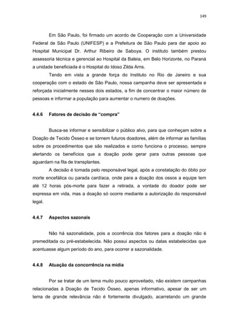 149
Em São Paulo, foi firmado um acordo de Cooperação com a Universidade
Federal de São Paulo (UNIFESP) e a Prefeitura de São Paulo para dar apoio ao
Hospital Municipal Dr. Arthur Ribeiro de Saboya. O instituto também prestou
assessoria técnica e gerencial ao Hospital da Baleia, em Belo Horizonte, no Paraná
a unidade beneficiada é o Hospital do Idoso Zilda Arns.
Tendo em vista a grande força do Instituto no Rio de Janeiro e sua
cooperação com o estado de São Paulo, nossa campanha deve ser apresentada e
reforçada inicialmente nesses dois estados, a fim de concentrar o maior número de
pessoas e informar a população para aumentar o numero de doações.
4.4.6 Fatores de decisão de “compra”
Busca-se informar e sensibilizar o público alvo, para que conheçam sobre a
Doação de Tecido Ósseo e se tornem futuros doadores, além de informar as famílias
sobre os procedimentos que são realizados e como funciona o processo, sempre
alertando os benefícios que a doação pode gerar para outras pessoas que
aguardam na fila de transplantes.
A decisão é tomada pelo responsável legal, após a constatação do óbito por
morte encefálica ou parada cardíaca, onde para a doação dos ossos a equipe tem
até 12 horas pós-morte para fazer a retirada, a vontade do doador pode ser
expressa em vida, mas a doação só ocorre mediante a autorização do responsável
legal.
4.4.7 Aspectos sazonais
Não há sazonalidade, pois a ocorrência dos fatores para a doação não é
premeditada ou pré-estabelecida. Não possui aspectos ou datas estabelecidas que
acentuasse algum período do ano, para ocorrer a sazonalidade.
4.4.8 Atuação da concorrência na mídia
Por se tratar de um tema muito pouco aproveitado, não existem campanhas
relacionadas à Doação de Tecido Ósseo, apenas informativo, apesar de ser um
tema de grande relevância não é fortemente divulgado, acarretando um grande
 