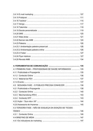 3.4.14 E-mail marketing ...................................................................................... 107
3.4.15 Publipost .................................................................................................. 111
3.4.16 Taxidoor ................................................................................................... 115
3.4.17 Abrigo ....................................................................................................... 117
3.4.18 Telemídia ................................................................................................. 118
3.4.19 Sacola personalizada ............................................................................... 119
3.4.20 SMS ......................................................................................................... 120
3.4.21 Mala direta ............................................................................................... 121
3.4.22 Banner site AMB ...................................................................................... 124
3.4.23 Palestra .................................................................................................... 126
3.4.23.1 Ambientação palestra presencial ........................................................... 126
3.4.23.2 Ambientação palestra online ................................................................. 126
3.4.23.3 Folder .................................................................................................... 127
3.4.24 Flyer médicos ........................................................................................... 127
3.4.25 Revista AMB ............................................................................................ 134
4. FERRAMENTAS DE COMUNICAÇÃO .......................................................... 135
4.1 PRIMEIRA FASE – PROFISSIONAIS DE SAÚDE INFORMADOS ............... 135
4.1.1 Publicidade e Propaganda ......................................................................... 135
4.1.2 Conteúdo Online ...................................................................................... 136
4.1.3 Material de PDV ....................................................................................... 137
4.1.4 Evento ........................................................................................................ 137
4.2 SEGUNDA FASE – O PÚBLICO PRECISA CONHECER ........................... 138
4.2.1 Publicidade e Propaganda ......................................................................... 138
4.2.2 Conteúdo Online ...................................................................................... 140
4.2.3 Merchandising (PDV) ............................................................................... 143
4.2.4 Conteúdo OFF .......................................................................................... 143
4.2.5 Ação - “Sua vida x 30” ................................................................................ 144
4.2.6 Assessoria de Imprensa ............................................................................. 145
4.3 TERCEIRA FASE – NÃO SE ESQUEÇA DA DOAÇÃO DE TECIDO
ÓSSEO ............................................................................................................... 146
4.3.1 Conteúdo Online ...................................................................................... 146
4.4 BRIEFING DE MÍDIA .................................................................................... 147
4.4.1Os indicadores de marketing ...................................................................... 147
 