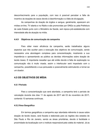 150
desconhecimento para a população, com isso é possível perceber a falta de
incentivo às doações de ossos devido à desinformação e a falta de divulgação.
As campanhas de doação de órgãos e sangue, geralmente, aparecem em
mídias on-line, TV aberta e no Rádio e são promovidas por ONGs ou pela Prefeitura
de cada Estado junto com o Ministério da Saúde, sem época pré-estabelecida com
intensidade alta de atuação na mídia.
4.4.9 Objetivos de comunicação da campanha
Para obter maior eficiência da campanha, serão trabalhados alguns
aspectos que irão auxiliar para a execução dos objetivos de comunicação, sendo
necessária uma abordagem complexa para conscientização, mostrando a sua
importância e apresentando ao público as devidas informações sobre doação de
tecido ósseo. É importante ressaltar que até então devido à falta de exploração na
comunicação não é muito visada, assim o interlocutor será impactado com a
campanha, possibilitando a sua persuasão e possivelmente estimulando a tornar-se
um doador.
4.5 OS OBJETIVOS DE MÍDIA
4.5.1 Período
Para a conscientização que será abordada, a campanha terá o período de
veiculação durante dos dias 11 de agosto de 2017 até 03 de novembro de 2017,
contendo 13 semanas contínuas.
4.5.2 Área Geográfica
Em termos geográficos a campanha aqui abordada referente à causa sobre
doação de tecido ósseo, será focada e elaborada para as regiões dos estados de
São Paulo e Rio de Janeiro, sendo as áreas prioritárias, devido à facilidade e
proximidade da localização com o instituto responsável pela coleta do material. Já as
 