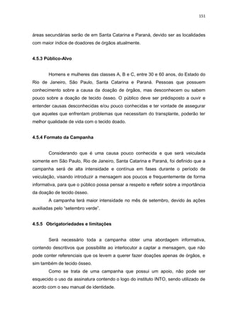 151
áreas secundárias serão de em Santa Catarina e Paraná, devido ser as localidades
com maior índice de doadores de órgãos atualmente.
4.5.3 Público-Alvo
Homens e mulheres das classes A, B e C, entre 30 e 60 anos, do Estado do
Rio de Janeiro, São Paulo, Santa Catarina e Paraná. Pessoas que possuem
conhecimento sobre a causa da doação de órgãos, mas desconhecem ou sabem
pouco sobre a doação de tecido ósseo. O público deve ser prédisposto a ouvir e
entender causas desconhecidas e/ou pouco conhecidas e ter vontade de assegurar
que aqueles que enfrentam problemas que necessitam do transplante, poderão ter
melhor qualidade de vida com o tecido doado.
4.5.4 Formato da Campanha
Considerando que é uma causa pouco conhecida e que será veiculada
somente em São Paulo, Rio de Janeiro, Santa Catarina e Paraná, foi definido que a
campanha será de alta intensidade e contínua em fases durante o período de
veiculação, visando introduzir a mensagem aos poucos e frequentemente de forma
informativa, para que o público possa pensar a respeito e refletir sobre a importância
da doação de tecido ósseo.
A campanha terá maior intensidade no mês de setembro, devido às ações
auxiliadas pelo “setembro verde”.
4.5.5 Obrigatoriedades e limitações
Será necessário toda a campanha obter uma abordagem informativa,
contendo descritivos que possibilite ao interlocutor a captar a mensagem, que não
pode conter referenciais que os levem a querer fazer doações apenas de órgãos, e
sim também de tecido ósseo.
Como se trata de uma campanha que possui um apoio, não pode ser
esquecido o uso da assinatura contendo o logo do instituto INTO, sendo utilizado de
acordo com o seu manual de identidade.
 