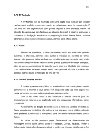 156
4.7.2 TV Fechada
A TV fechada têm se mostrado como uma opção mais rentável, por oferecer
melhor custo/benefício, com o menor custo por mil entre os meios de comunicação. É
um meio de alta segmentação com grande impacto e com elevados índices de
atenção do público-alvo com facilidade de alcance do target. É possível segmentar e
concentrar a divulgação escolhendo a programação ideal. Dessa forma, pode-se
abranger as classes econômicas desejadas, além de sexo e faixa etária.
4.7.3 Rádio
Mesmo na atualidade, o rádio permanece sendo um meio com grande
audiência e eficiência, servindo para auxiliar e impactar os ouvintes de forma
intensa. Não podemos deixar de levar em consideração que com este meio, é de
fácil acesso atingir de forma rápida e direta grande quantidade do target desejado,
além de novos conhecedores do assunto, como ocorre a fidelidade dos mesmos
com determinadas estações, sendo assim, será possível informar o máximo de
pessoas sobre a causa e instituição de uma só vez.
4.7.4 Internet e Redes Sociais
É notável a presença do público no mundo virtual, com um amplo recurso de
comunicação, a Internet e seus canais vêm ocupando cada vez mais espaço na
mídia, se tornado um meio indispensável para esta campanha.
Com o seu baixo custo e alta cobertura a internet torna-se para os
anunciantes um recurso a ser explorado tanto em campanhas informativas, como
conceituais.
Na campanha de doação de tecido ósseo, o meio será utilizado em todas as
fases, visando criar conteúdos informativos e que interajam com o público, além de
estar presente durante toda a campanha, para um melhor relacionamento com o
target.
As redes sociais possuem papel fundamental na disseminação da
mensagem, sendo assim vamos utilizar o Facebook, Google, Youtube, Twitter e
Influenciador digital a fim de cercar e atingir o publico em diversas plataformas, a fim
 
