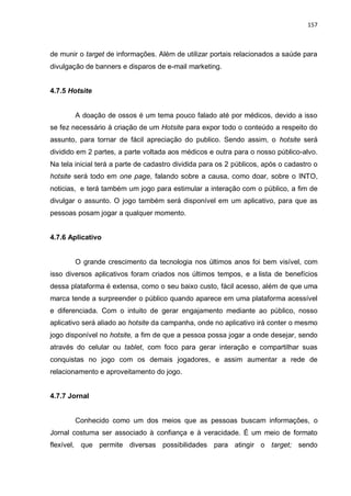 157
de munir o target de informações. Além de utilizar portais relacionados a saúde para
divulgação de banners e disparos de e-mail marketing.
4.7.5 Hotsite
A doação de ossos é um tema pouco falado até por médicos, devido a isso
se fez necessário à criação de um Hotsite para expor todo o conteúdo a respeito do
assunto, para tornar de fácil apreciação do publico. Sendo assim, o hotsite será
dividido em 2 partes, a parte voltada aos médicos e outra para o nosso público-alvo.
Na tela inicial terá a parte de cadastro dividida para os 2 públicos, após o cadastro o
hotsite será todo em one page, falando sobre a causa, como doar, sobre o INTO,
noticias, e terá também um jogo para estimular a interação com o público, a fim de
divulgar o assunto. O jogo também será disponível em um aplicativo, para que as
pessoas posam jogar a qualquer momento.
4.7.6 Aplicativo
O grande crescimento da tecnologia nos últimos anos foi bem visível, com
isso diversos aplicativos foram criados nos últimos tempos, e a lista de benefícios
dessa plataforma é extensa, como o seu baixo custo, fácil acesso, além de que uma
marca tende a surpreender o público quando aparece em uma plataforma acessível
e diferenciada. Com o intuito de gerar engajamento mediante ao público, nosso
aplicativo será aliado ao hotsite da campanha, onde no aplicativo irá conter o mesmo
jogo disponível no hotsite, a fim de que a pessoa possa jogar a onde desejar, sendo
através do celular ou tablet, com foco para gerar interação e compartilhar suas
conquistas no jogo com os demais jogadores, e assim aumentar a rede de
relacionamento e aproveitamento do jogo.
4.7.7 Jornal
Conhecido como um dos meios que as pessoas buscam informações, o
Jornal costuma ser associado à confiança e à veracidade. É um meio de formato
flexível, que permite diversas possibilidades para atingir o target; sendo
 