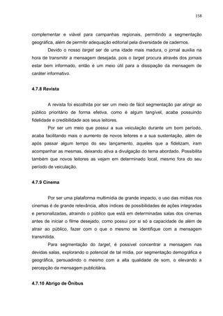 158
complementar e viável para campanhas regionais, permitindo a segmentação
geográfica, além de permitir adequação editorial pela diversidade de cadernos.
Devido o nosso target ser de uma idade mais madura, o jornal auxilia na
hora de transmitir a mensagem desejada, pois o target procura através dos jornais
estar bem informado, então é um meio útil para a dissipação da mensagem de
caráter informativo.
4.7.8 Revista
A revista foi escolhida por ser um meio de fácil segmentação par atingir ao
público prioritário de forma efetiva, como é algum tangível, acaba possuindo
fidelidade e credibilidade aos seus leitores.
Por ser um meio que possui a sua veiculação durante um bom período,
acaba facilitando mais o aumento de novos leitores e a sua sustentação, além de
após passar algum tempo do seu lançamento, aqueles que a fidelizam, iram
acompanhar as mesmas, deixando ativa a divulgação do tema abordado. Possibilita
também que novos leitores as vejam em determinado local, mesmo fora do seu
período de veiculação.
4.7.9 Cinema
Por ser uma plataforma multimídia de grande impacto, o uso das mídias nos
cinemas é de grande relevância, altos índices de possibilidades de ações integradas
e personalizadas, atraindo o público que está em determinadas salas dos cinemas
antes de iniciar o filme desejado, como possui por si só a capacidade de além de
atrair ao público, fazer com o que o mesmo se identifique com a mensagem
transmitida.
Para segmentação do target, é possível concentrar a mensagem nas
devidas salas, explorando o potencial de tal mídia, por segmentação demográfica e
geográfica, persuadindo o mesmo com a alta qualidade de som, o elevando a
percepção da mensagem publicitária.
4.7.10 Abrigo de Ônibus
 