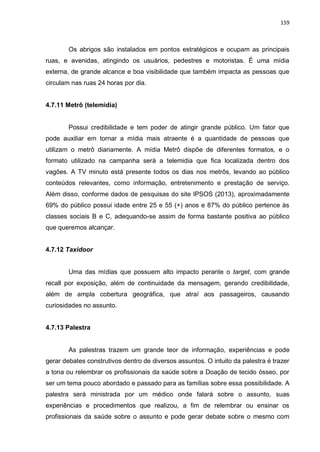 159
Os abrigos são instalados em pontos estratégicos e ocupam as principais
ruas, e avenidas, atingindo os usuários, pedestres e motoristas. É uma mídia
externa, de grande alcance e boa visibilidade que também impacta as pessoas que
circulam nas ruas 24 horas por dia.
4.7.11 Metrô (telemidia)
Possui credibilidade e tem poder de atingir grande público. Um fator que
pode auxiliar em tornar a mídia mais atraente é a quantidade de pessoas que
utilizam o metrô diariamente. A mídia Metrô dispõe de diferentes formatos, e o
formato utilizado na campanha será a telemidia que fica localizada dentro dos
vagões. A TV minuto está presente todos os dias nos metrôs, levando ao público
conteúdos relevantes, como informação, entretenimento e prestação de serviço.
Além disso, conforme dados de pesquisas do site IPSOS (2013), aproximadamente
69% do público possui idade entre 25 e 55 (+) anos e 87% do público pertence às
classes sociais B e C, adequando-se assim de forma bastante positiva ao público
que queremos alcançar.
4.7.12 Taxidoor
Uma das mídias que possuem alto impacto perante o target, com grande
recall por exposição, além de continuidade da mensagem, gerando credibilidade,
além de ampla cobertura geográfica, que atraí aos passageiros, causando
curiosidades no assunto.
4.7.13 Palestra
As palestras trazem um grande teor de informação, experiências e pode
gerar debates construtivos dentro de diversos assuntos. O intuito da palestra é trazer
a tona ou relembrar os profissionais da saúde sobre a Doação de tecido ósseo, por
ser um tema pouco abordado e passado para as famílias sobre essa possibilidade. A
palestra será ministrada por um médico onde falará sobre o assunto, suas
experiências e procedimentos que realizou, a fim de relembrar ou ensinar os
profissionais da saúde sobre o assunto e pode gerar debate sobre o mesmo com
 