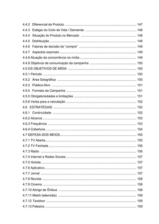 4.4.2 Diferencial de Produto .............................................................................. 147
4.4.3 Estágio do Ciclo de Vida / Demanda ........................................................ 148
4.4.4 Situação do Produto no Mercado ............................................................. 148
4.4.5 Distribuição ............................................................................................... 148
4.4.6 Fatores de decisão de “compra” ............................................................... 149
4.4.7 Aspectos sazonais .................................................................................... 149
4.4.8 Atuação da concorrência na mídia .............................................................. 149
4.4.9 Objetivos de comunicação da campanha ................................................... 150
4.5 OS OBJETIVOS DE MÍDIA ........................................................................... 150
4.5.1 Período ...................................................................................................... 150
4.5.2 Área Geográfica ....................................................................................... 150
4.5.3 Público-Alvo ............................................................................................. 151
4.5.4 Formato da Campanha ............................................................................. 151
4.5.5 Obrigatoriedades e limitações .................................................................... 151
4.5.6 Verba para a veiculação ............................................................................. 152
4.6 ESTRATÉGIAS ........................................................................................... 152
4.6.1 Continuidade ............................................................................................ 152
4.6.2 Alcance ....................................................................................................... 153
4.6.3 Frequência ................................................................................................. 153
4.6.4 Cobertura .................................................................................................... 154
4.7 DEFESA DOS MEIOS.................................................................................... 155
4.7.1 TV Aberta.................................................................................................... 155
4.7.2 TV Fechada ................................................................................................ 156
4.7.3 Rádio ......................................................................................................... 156
4.7.4 Internet e Redes Sociais ............................................................................. 157
4.7.5 Hotsite......................................................................................................... 157
4.7.6 Aplicativo..................................................................................................... 157
4.7.7 Jornal ......................................................................................................... 157
4.7.8 Revista ....................................................................................................... 158
4.7.9 Cinema ....................................................................................................... 158
4.7.10 Abrigo de Ônibus ..................................................................................... 158
4.7.11 Metrô (telemidia) ...................................................................................... 159
4.7.12 Taxidoor ................................................................................................... 159
4.7.13 Palestra .................................................................................................... 159
 