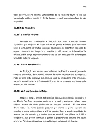 160
todos os envolvidos na palestra. Será realizada dia 15 de agosto de 2017 e terá sua
transmissão real-time através do Adobe Connect, e será realizada na fase de pré-
lançamento.
4.7.14 Mídia Alternativa
4.7.14.1 Banner de Hospital
Levando em consideração a divulgação da causa, o uso de banners
espalhados por hospitais da região servirá de grande facilidade para comunicar
sobre o tema, como por muitas das vezes aqueles que se encontram nas salas de
espera, passam o seu tempo lendo revistas ou até mesmo os informativos do
hospital, assim atingir ao público prioritário será de fácil execução com a mensagem
formulada de forma coerente.
4.7.14.2 Sacola Personalizada
A Divulgação em sacolas personalizadas de Farmácia é ecologicamente
correta e sustentável, é um produto inovador de grande impacto e alta abrangência.
Pode ser uma mídia exclusiva com anúncio único ou em parceria entre empresas,
trazendo a atratividade de anúncios coloridos em sacos e sacolas que fazem parte
do dia a dia das pessoas.
4.7.14.3 Wi-fi nas Estações do Metrô
Há pouco tempo, o metrô de São Paulo passou a disponibilizar conexão wi-fi
em 40 estações. Para o usuário conectar-se, é necessário realizar um cadastro e em
seguida assistir um vídeo publicitário de pequena duração. É uma mídia
diferenciada, pois, muitas pessoas procuram por internet enquanto esperam nas
estações e agora podem utilizar o wi-fi da estação. Com a grande quantidade de
acessos por dia, é certo que muitas pessoas assistirão aos vídeos publicitários
obrigatórios, que podem estimular o público a procurar pelo assunto em algum
momento. Para isso, é importante que o vídeo gere curiosidade e interesse.
 