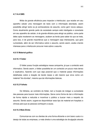 161
4.7.14.4 SMS
Mídia de grande eficiência para impactar o interlocutor, que recebe em seu
aparelho celular uma mensagem de texto com a informação abordada, assim
possibilita atingir tanto os já conhecedores do assunto, como gerir novos adequo.
Como atualmente grande parte da sociedade sempre está interligada e conectada
em seu aparelho de celular, é de grande eficácia para atingir ao público, como parte
deles após receberem as mensagens, acabam as lendo para saber do que se trata,
para isso, é de grande importância que a mensagem seja interessante, que gere
curiosidade, além de ser informativa sobre o assunto, sendo assim, acaba criando
interesse para o interlocutor procurar mais sobre o assunto.
4.8.15 Material gráfico
4.8.15.1 Folder
O folder possui função estratégica nessa campanha, já que o conteúdo será
informativo. Sendo assim, o folder possibilita ter um conteúdo um pouco mais denso
e explicativo, fazendo com que seja possível que o material passe informações
detalhadas sobre a doação de tecido ósseo e até mesmo que sirva como um
material “tira dúvidas”, mesmo que de informações básicas.
4.8.15.2 Folheto
Os folhetos, ao contrário do folder, tem a função de instigar a curiosidade
das pessoas para buscar mais informações. Serve como forma de dar a informação
de forma rápida e reduzida e incentivar o público a buscar mais a respeito do
assunto. Sendo assim, sugere-se disponibilizar esse tipo de material em hospitais e
clínicas para que as pessoas conheçam a causa.
4.8.15.3 Mala Direta
Comunicar-se com os clientes de uma forma eficiente e com baixo custo é o
desejo de todas as empresas, a mala direita é uma estratégia de divulgação através
 