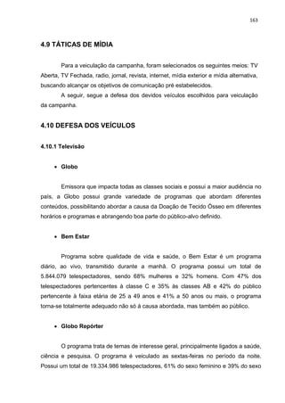 163
4.9 TÁTICAS DE MÍDIA
Para a veiculação da campanha, foram selecionados os seguintes meios: TV
Aberta, TV Fechada, radio, jornal, revista, internet, mídia exterior e mídia alternativa,
buscando alcançar os objetivos de comunicação pré estabelecidos.
A seguir, segue a defesa dos devidos veículos escolhidos para veiculação
da campanha.
4.10 DEFESA DOS VEÍCULOS
4.10.1 Televisão
 Globo
Emissora que impacta todas as classes sociais e possui a maior audiência no
país, a Globo possui grande variedade de programas que abordam diferentes
conteúdos, possibilitando abordar a causa da Doação de Tecido Ósseo em diferentes
horários e programas e abrangendo boa parte do público-alvo definido.
 Bem Estar
Programa sobre qualidade de vida e saúde, o Bem Estar é um programa
diário, ao vivo, transmitido durante a manhã. O programa possui um total de
5.844.079 telespectadores, sendo 68% mulheres e 32% homens. Com 47% dos
telespectadores pertencentes à classe C e 35% às classes AB e 42% do público
pertencente à faixa etária de 25 a 49 anos e 41% a 50 anos ou mais, o programa
torna-se totalmente adequado não só à causa abordada, mas também ao público.
 Globo Repórter
O programa trata de temas de interesse geral, principalmente ligados a saúde,
ciência e pesquisa. O programa é veiculado as sextas-feiras no período da noite.
Possui um total de 19.334.986 telespectadores, 61% do sexo feminino e 39% do sexo
 